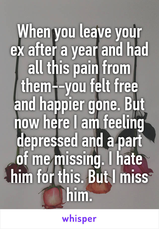 When you leave your ex after a year and had all this pain from them--you felt free and happier gone. But now here I am feeling depressed and a part of me missing. I hate him for this. But I miss him.