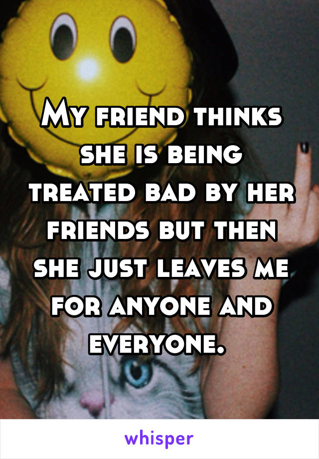 My friend thinks she is being treated bad by her friends but then she just leaves me for anyone and everyone. 