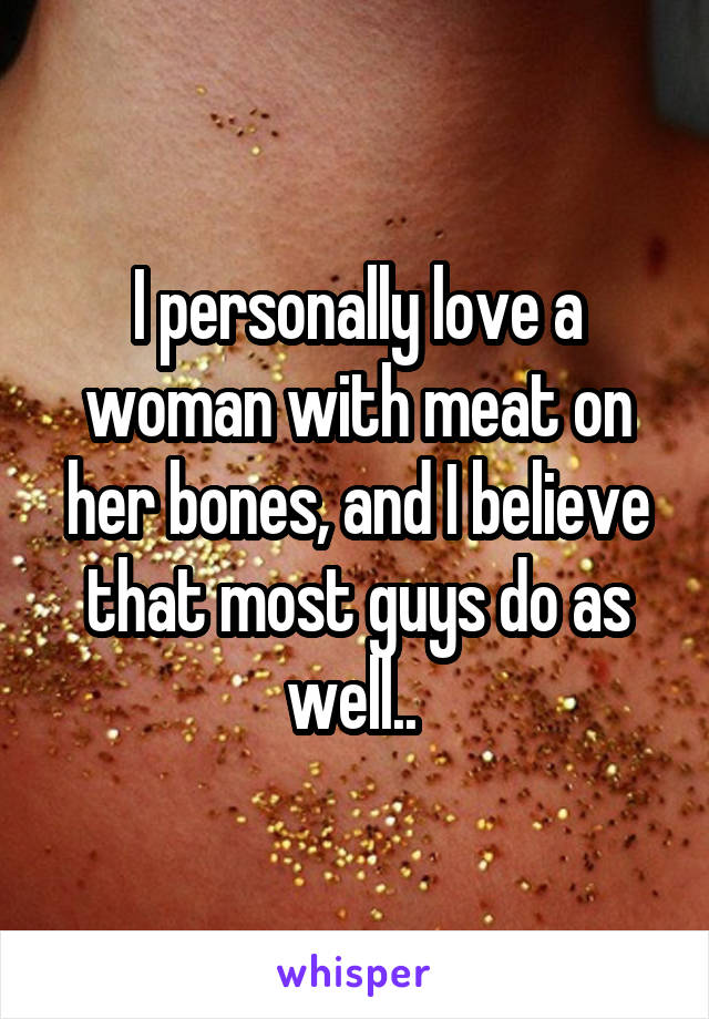 I personally love a woman with meat on her bones, and I believe that most guys do as well.. 