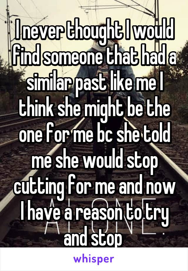 I never thought I would find someone that had a similar past like me I think she might be the one for me bc she told me she would stop cutting for me and now I have a reason to try and stop 