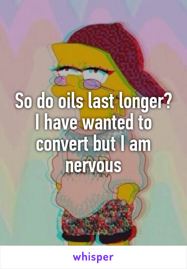 So do oils last longer? I have wanted to convert but I am nervous