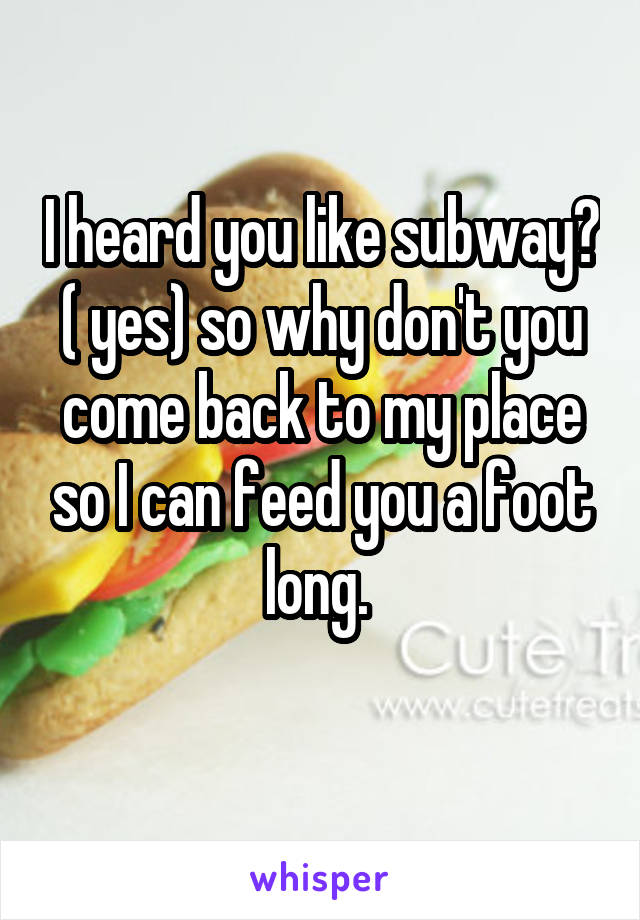 I heard you like subway? ( yes) so why don't you come back to my place so I can feed you a foot long. 
