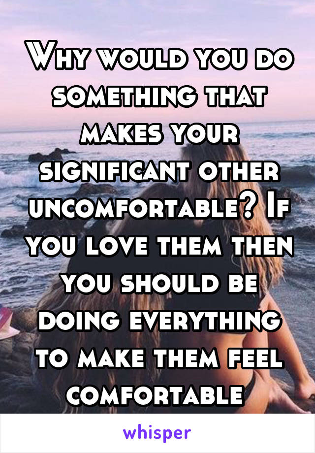 Why would you do something that makes your significant other uncomfortable? If you love them then you should be doing everything to make them feel comfortable 