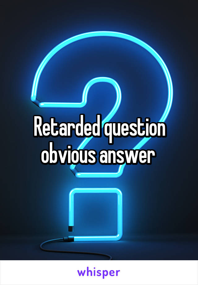 Retarded question obvious answer 