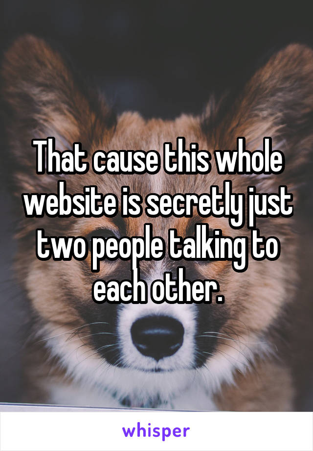 That cause this whole website is secretly just two people talking to each other.