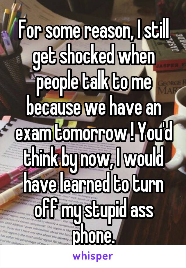 For some reason, I still get shocked when people talk to me because we have an exam tomorrow ! You'd think by now, I would have learned to turn off my stupid ass phone.