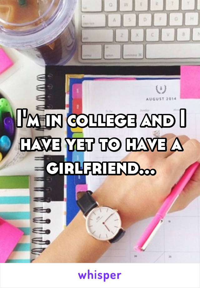 I'm in college and I have yet to have a girlfriend...