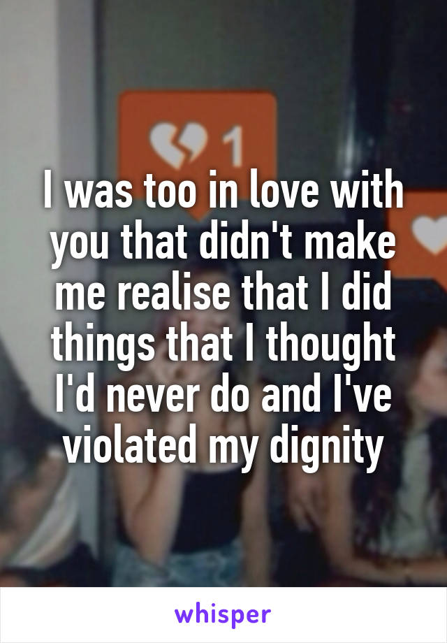 I was too in love with you that didn't make me realise that I did things that I thought I'd never do and I've violated my dignity