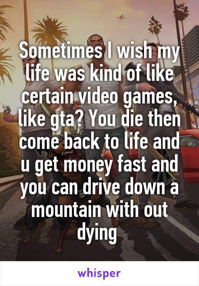 Sometimes I wish my life was kind of like certain video games, like gta? You die then come back to life and u get money fast and you can drive down a mountain with out dying 