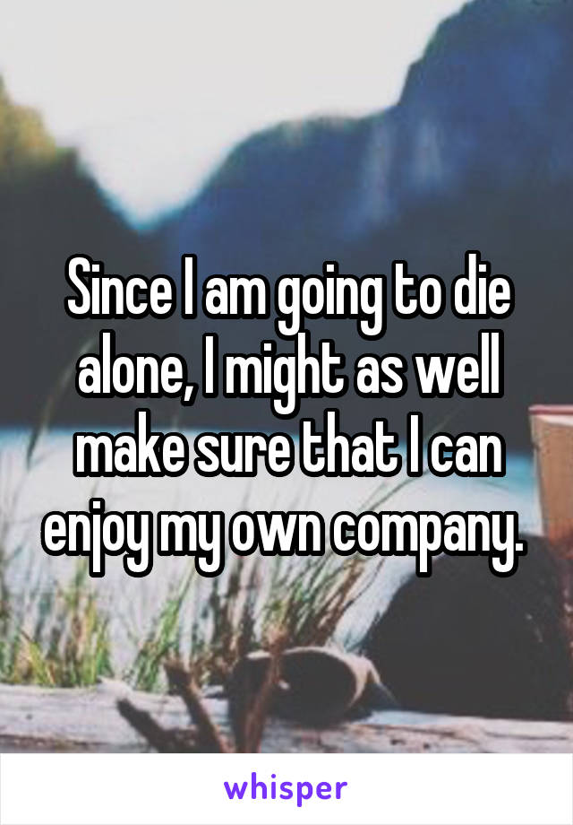 Since I am going to die alone, I might as well make sure that I can enjoy my own company. 