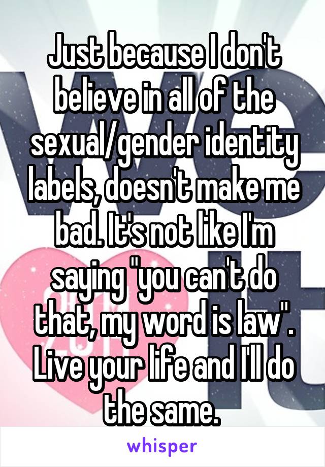 Just because I don't believe in all of the sexual/gender identity labels, doesn't make me bad. It's not like I'm saying "you can't do that, my word is law". Live your life and I'll do the same. 