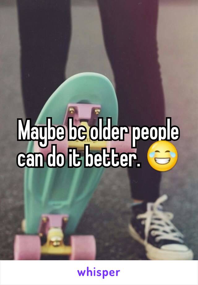 Maybe bc older people can do it better. 😂