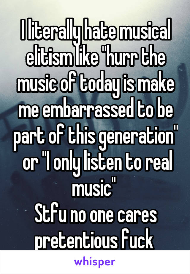 I literally hate musical elitism like "hurr the music of today is make me embarrassed to be part of this generation"  or "I only listen to real music" 
Stfu no one cares pretentious fuck 