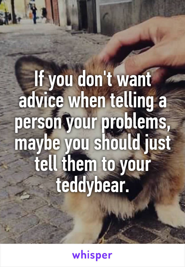 If you don't want advice when telling a person your problems, maybe you should just tell them to your teddybear.