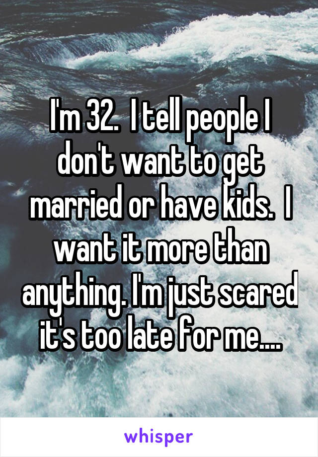 I'm 32.  I tell people I don't want to get married or have kids.  I want it more than anything. I'm just scared it's too late for me....