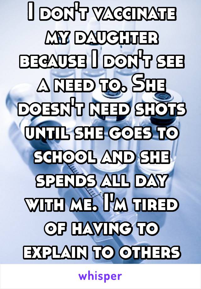 I don't vaccinate my daughter because I don't see a need to. She doesn't need shots until she goes to school and she spends all day with me. I'm tired of having to explain to others how I parent.