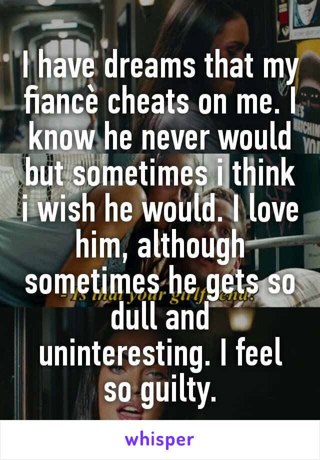 I have dreams that my fiancè cheats on me. I know he never would but sometimes i think i wish he would. I love him, although sometimes he gets so dull and uninteresting. I feel so guilty.