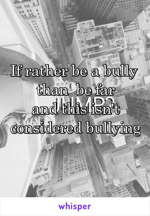 If rather be a bully  than  be far
and this isn't considered bullying 