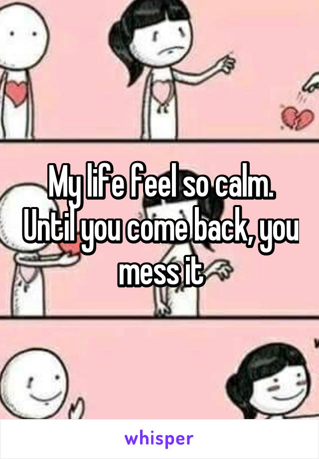 My life feel so calm. Until you come back, you mess it