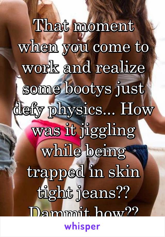 That moment when you come to work and realize some bootys just defy physics... How was it jiggling while being trapped in skin tight jeans?? Dammit how??