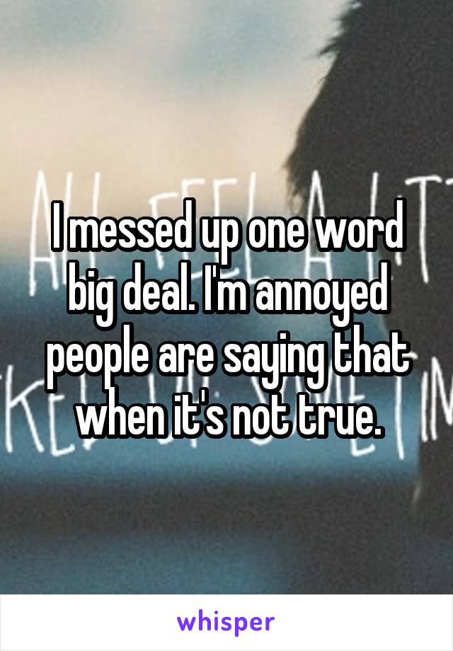 I messed up one word big deal. I'm annoyed people are saying that when it's not true.