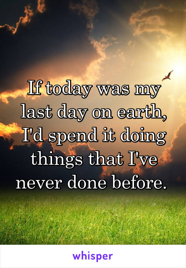 If today was my last day on earth, I'd spend it doing things that I've never done before. 