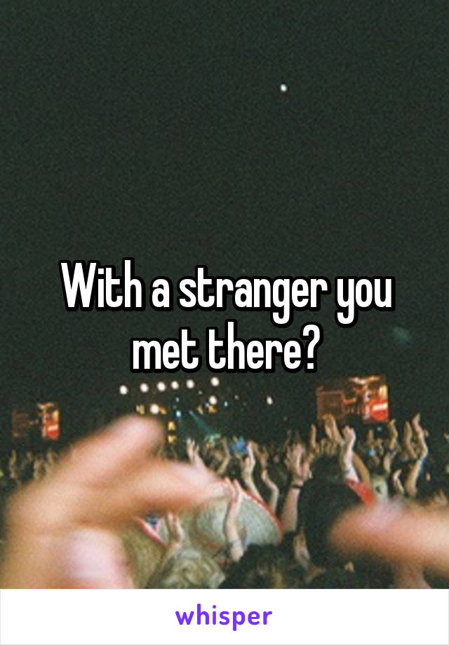 With a stranger you met there?