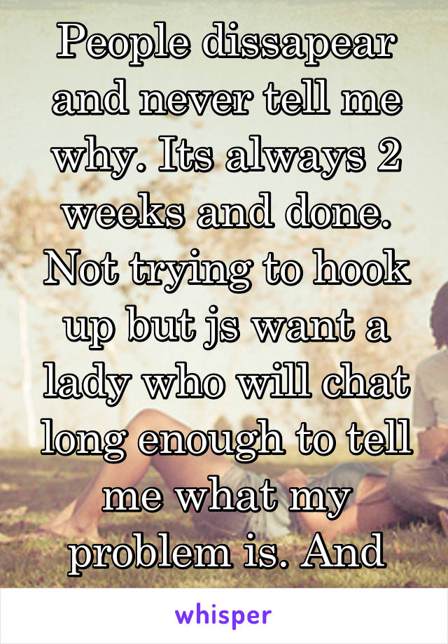 People dissapear and never tell me why. Its always 2 weeks and done. Not trying to hook up but js want a lady who will chat long enough to tell me what my problem is. And actually tell me.