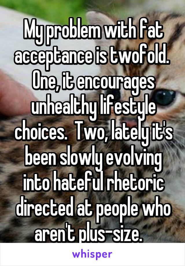 My problem with fat acceptance is twofold.  One, it encourages unhealthy lifestyle choices.  Two, lately it's been slowly evolving into hateful rhetoric directed at people who aren't plus-size.   