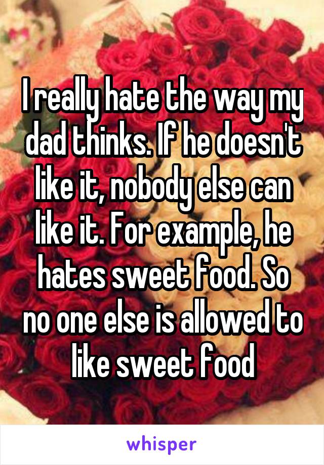 I really hate the way my dad thinks. If he doesn't like it, nobody else can like it. For example, he hates sweet food. So no one else is allowed to like sweet food