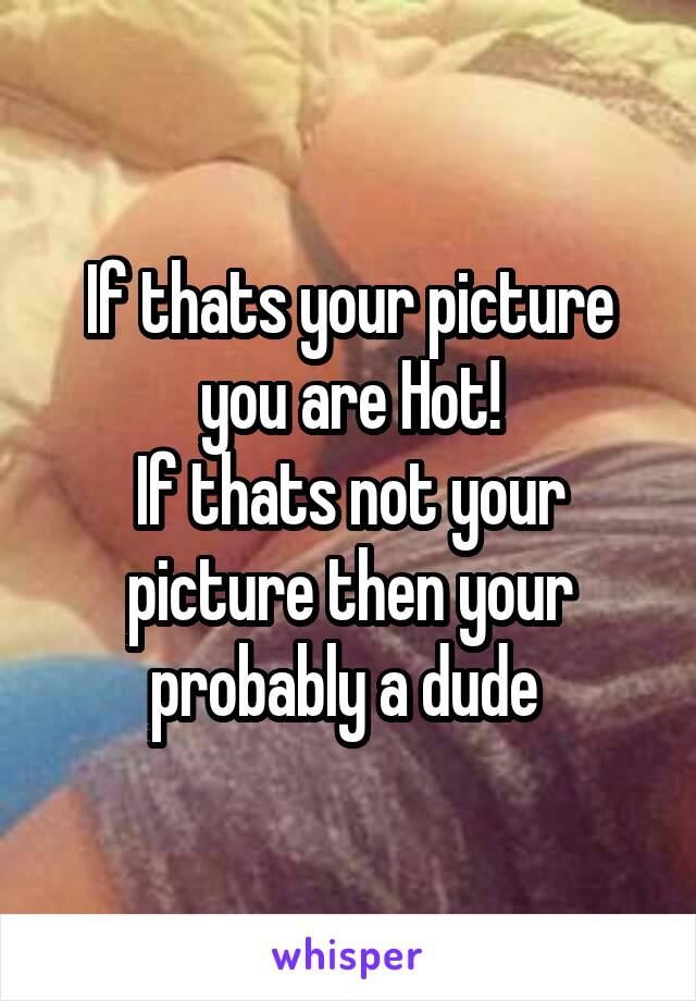 If thats your picture you are Hot!
If thats not your picture then your probably a dude 