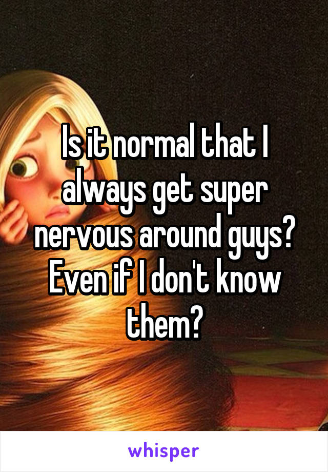 Is it normal that I always get super nervous around guys? Even if I don't know them?