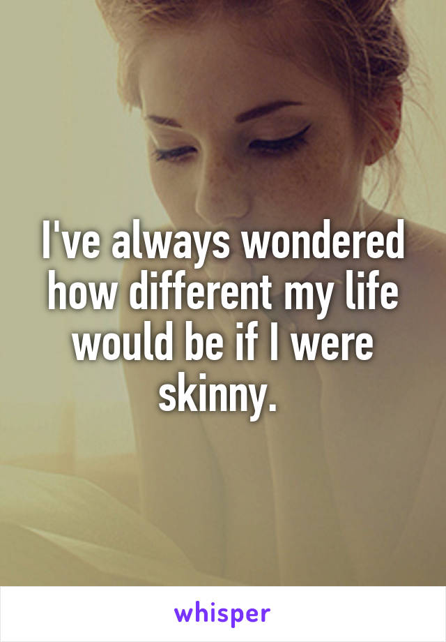 I've always wondered how different my life would be if I were skinny. 