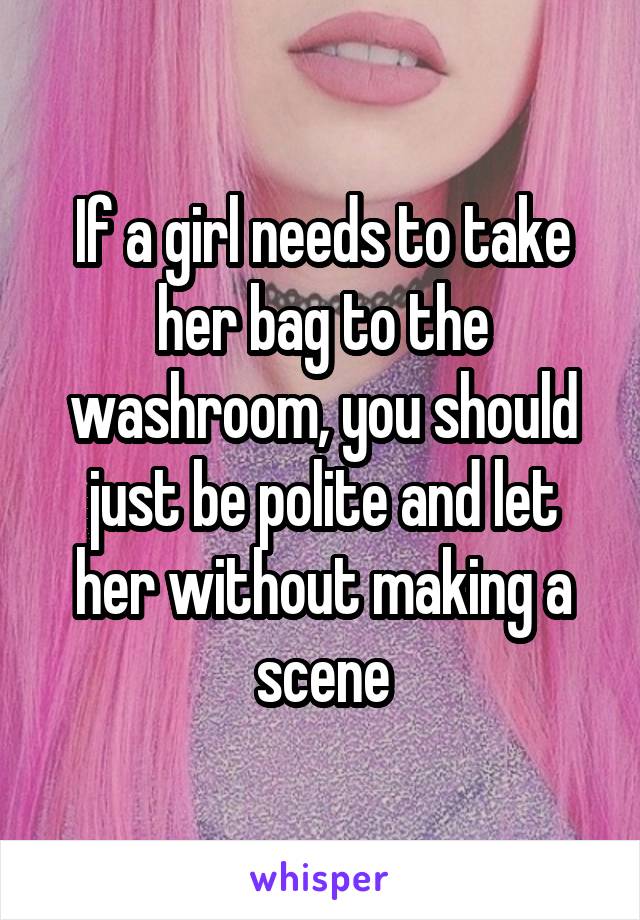 If a girl needs to take her bag to the washroom, you should just be polite and let her without making a scene