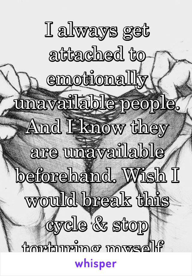 I always get attached to emotionally unavailable people. And I know they are unavailable beforehand. Wish I would break this cycle & stop torturing myself. 