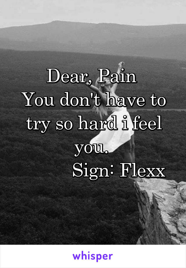 Dear, Pain 
You don't have to try so hard i feel you. 
          Sign: Flexx
