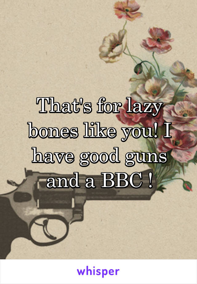 That's for lazy bones like you! I have good guns and a BBC !