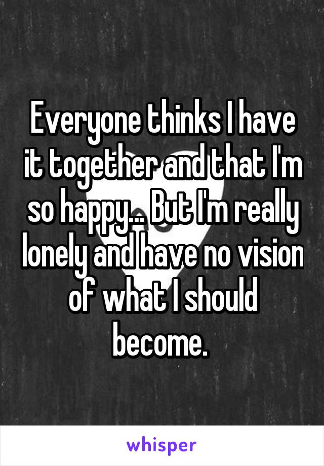 Everyone thinks I have it together and that I'm so happy... But I'm really lonely and have no vision of what I should become. 