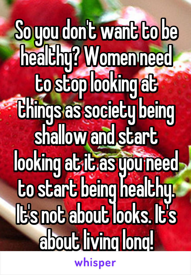 So you don't want to be healthy? Women need to stop looking at things as society being shallow and start looking at it as you need to start being healthy. It's not about looks. It's about living long!