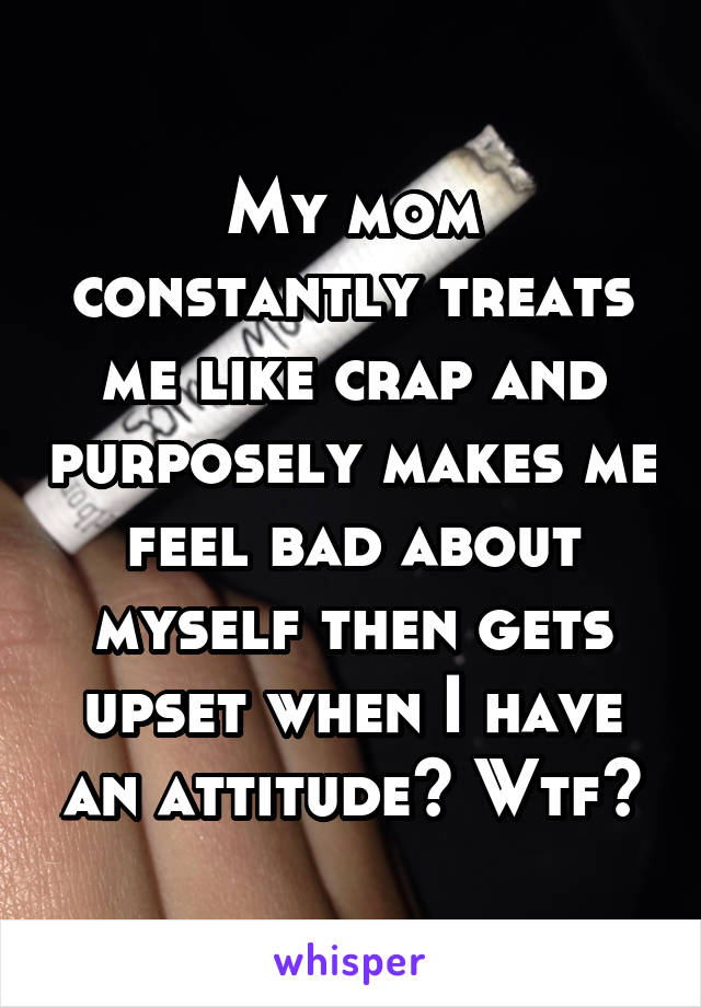 My mom constantly treats me like crap and purposely makes me feel bad about myself then gets upset when I have an attitude? Wtf?