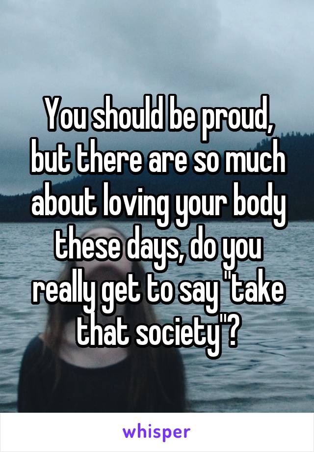 You should be proud, but there are so much about loving your body these days, do you really get to say "take that society"?