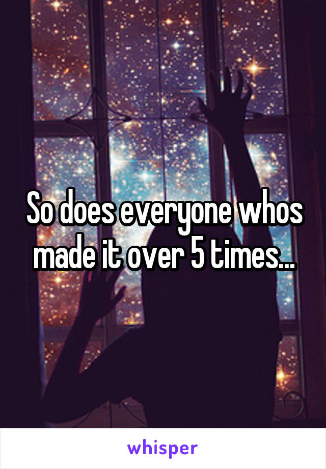 So does everyone whos made it over 5 times...