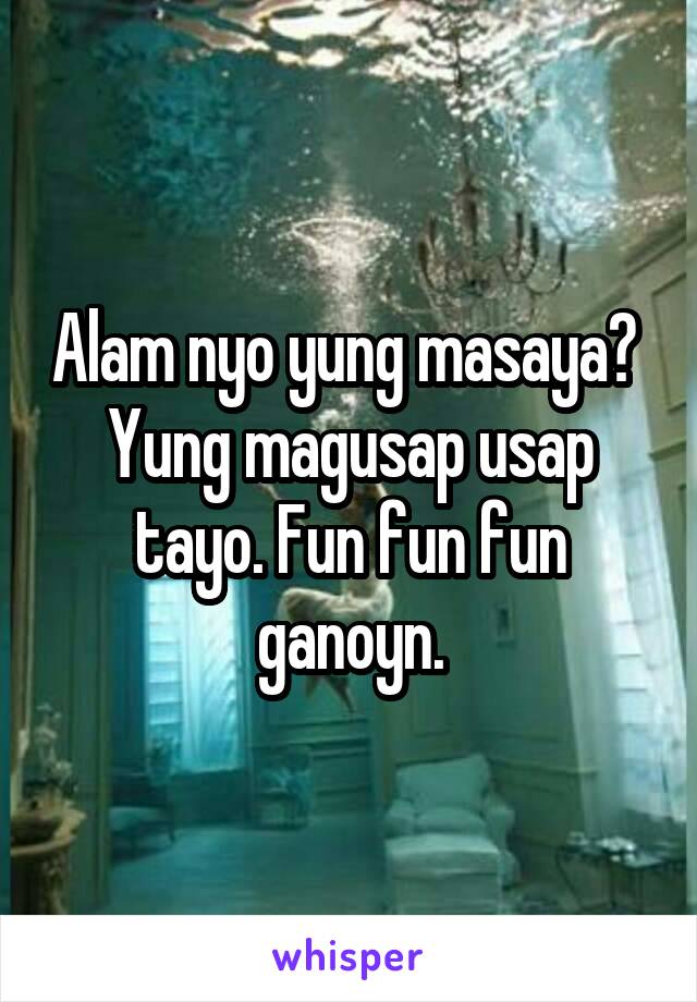 Alam nyo yung masaya?  Yung magusap usap tayo. Fun fun fun ganoyn.