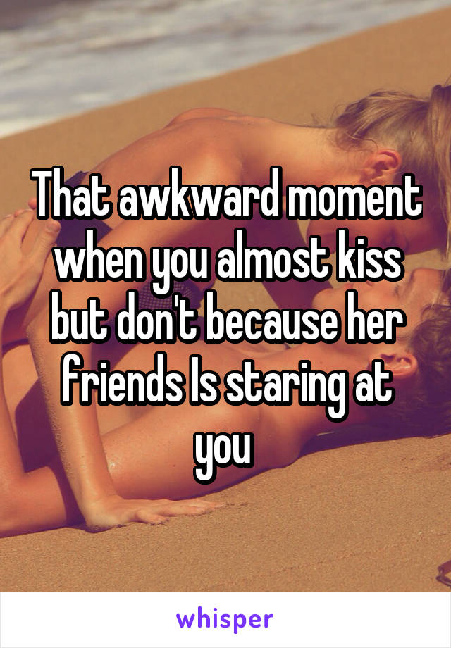 That awkward moment when you almost kiss but don't because her friends Is staring at you 