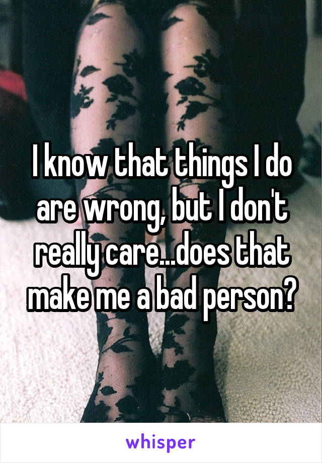 I know that things I do are wrong, but I don't really care...does that make me a bad person?