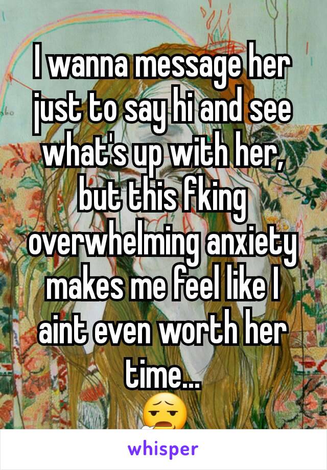 I wanna message her just to say hi and see what's up with her, but this fking overwhelming anxiety makes me feel like I aint even worth her time...
😧