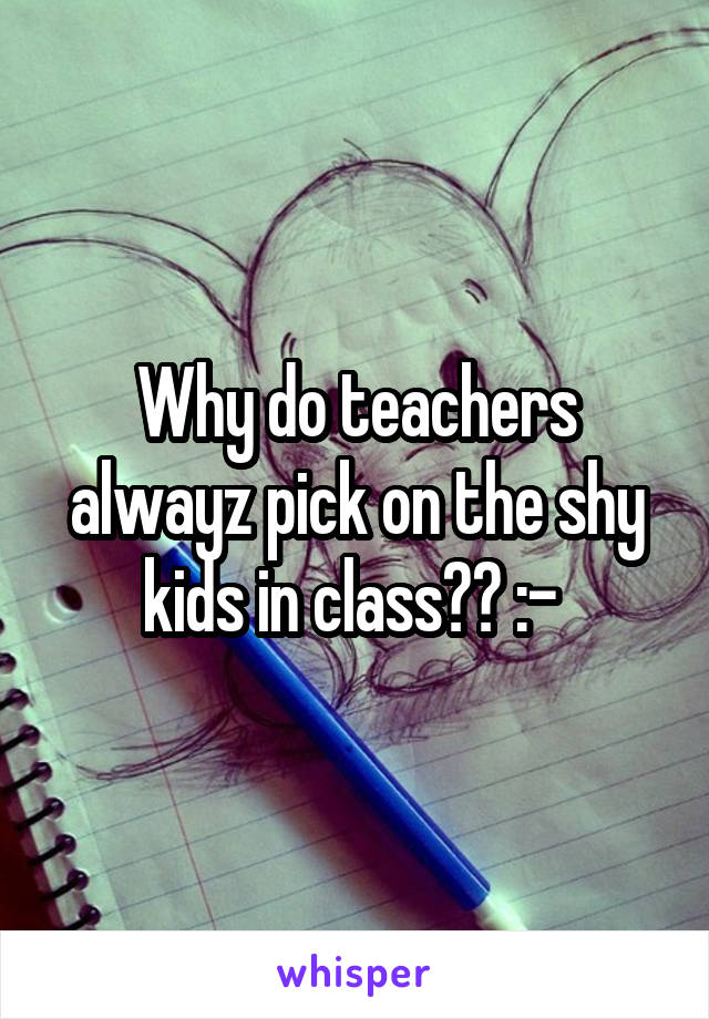 Why do teachers alwayz pick on the shy kids in class?? :-\ 