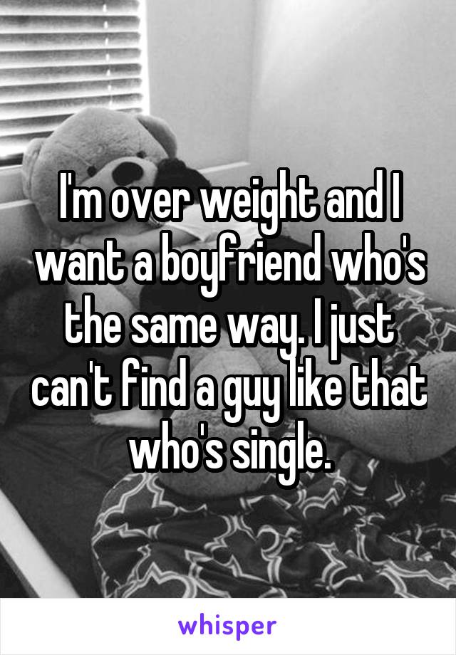 I'm over weight and I want a boyfriend who's the same way. I just can't find a guy like that who's single.