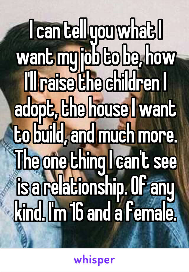 I can tell you what I want my job to be, how I'll raise the children I adopt, the house I want to build, and much more. The one thing I can't see is a relationship. Of any kind. I'm 16 and a female. 