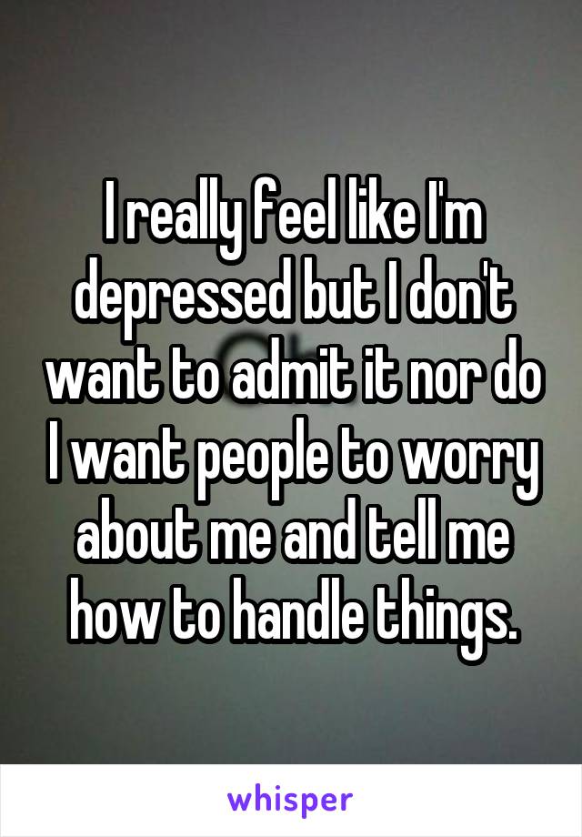 I really feel like I'm depressed but I don't want to admit it nor do I want people to worry about me and tell me how to handle things.